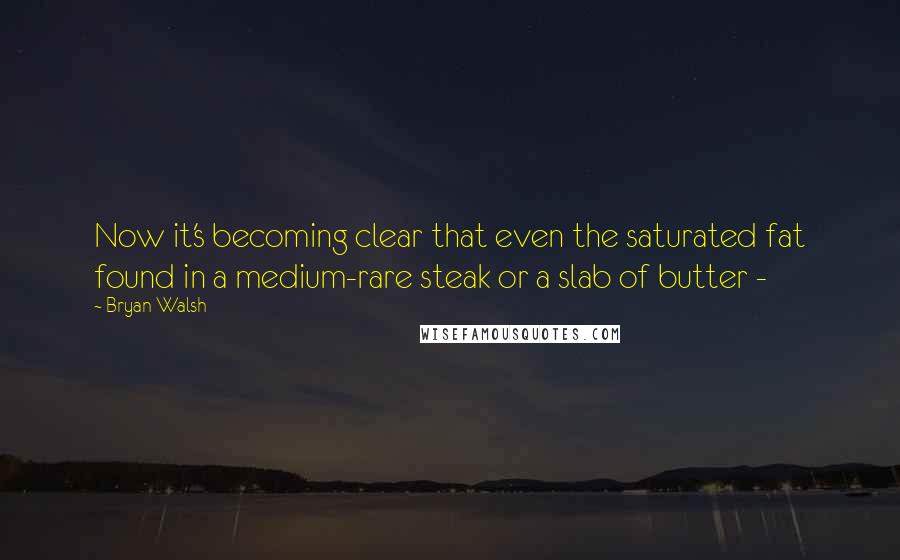 Bryan Walsh Quotes: Now it's becoming clear that even the saturated fat found in a medium-rare steak or a slab of butter - 