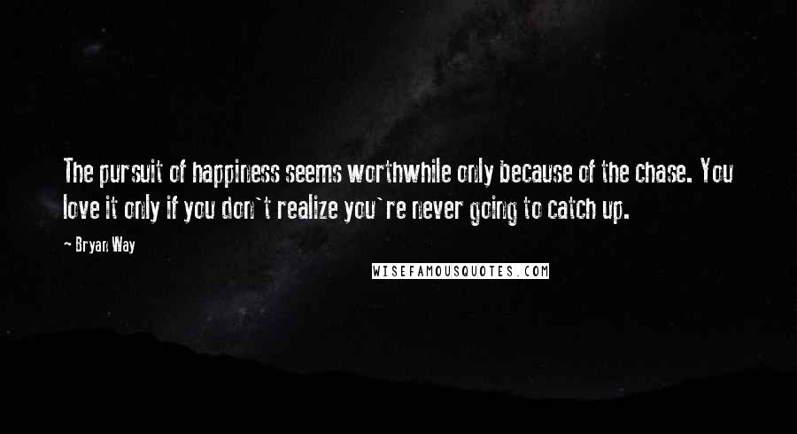 Bryan Way Quotes: The pursuit of happiness seems worthwhile only because of the chase. You love it only if you don't realize you're never going to catch up.