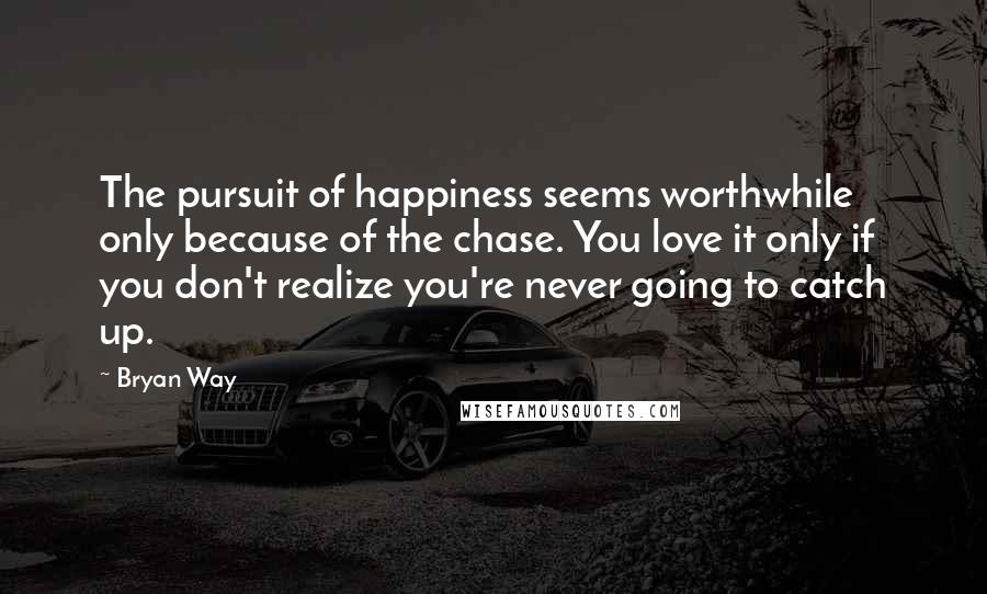Bryan Way Quotes: The pursuit of happiness seems worthwhile only because of the chase. You love it only if you don't realize you're never going to catch up.