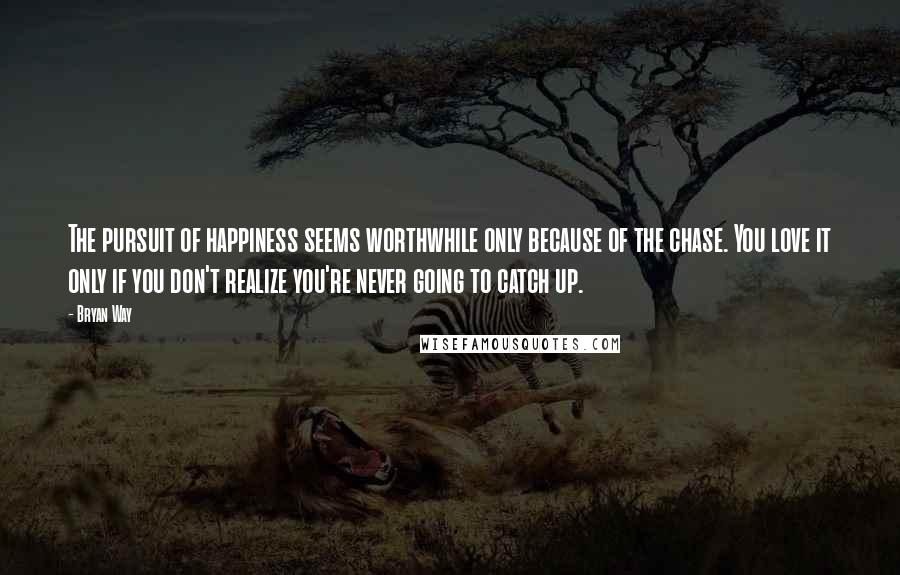 Bryan Way Quotes: The pursuit of happiness seems worthwhile only because of the chase. You love it only if you don't realize you're never going to catch up.