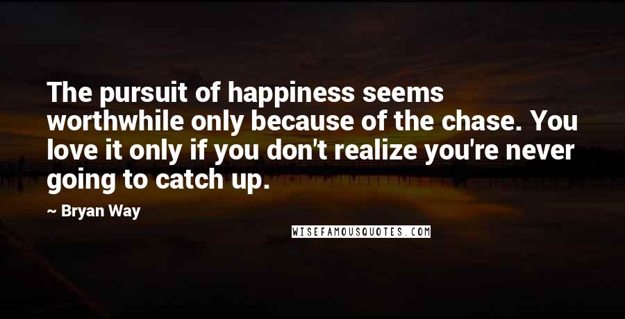 Bryan Way Quotes: The pursuit of happiness seems worthwhile only because of the chase. You love it only if you don't realize you're never going to catch up.