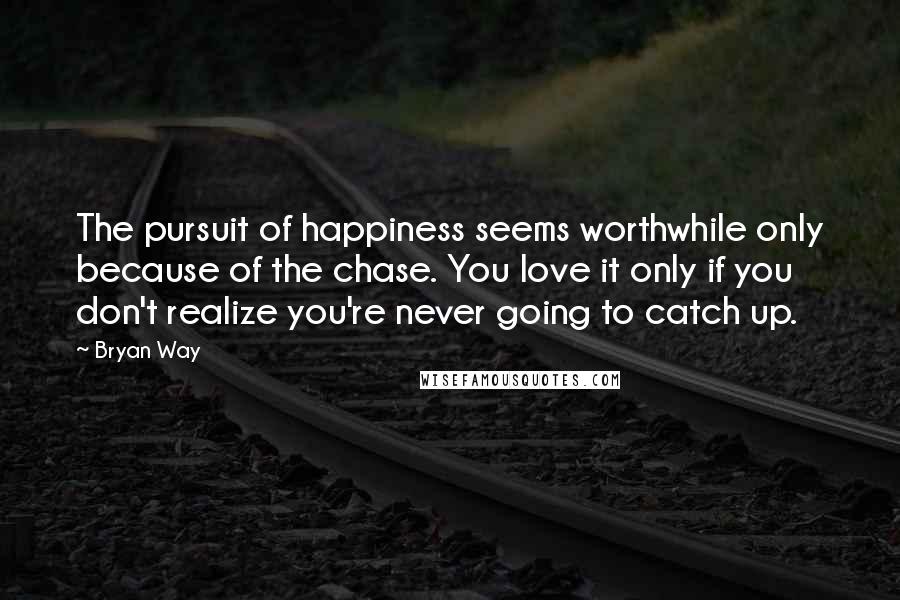 Bryan Way Quotes: The pursuit of happiness seems worthwhile only because of the chase. You love it only if you don't realize you're never going to catch up.