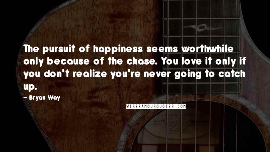 Bryan Way Quotes: The pursuit of happiness seems worthwhile only because of the chase. You love it only if you don't realize you're never going to catch up.