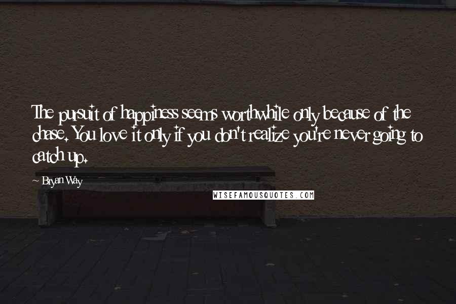 Bryan Way Quotes: The pursuit of happiness seems worthwhile only because of the chase. You love it only if you don't realize you're never going to catch up.