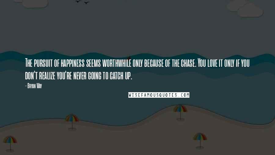 Bryan Way Quotes: The pursuit of happiness seems worthwhile only because of the chase. You love it only if you don't realize you're never going to catch up.