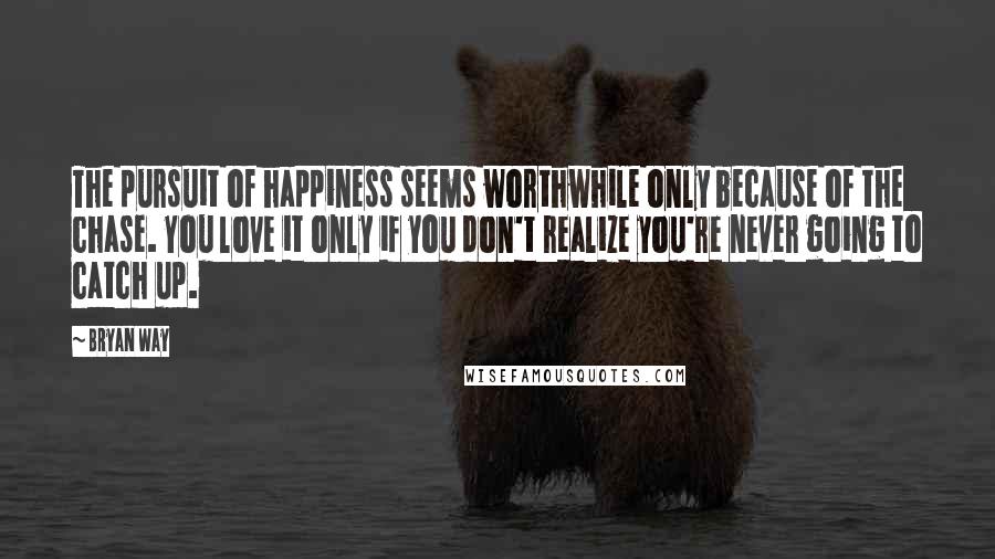 Bryan Way Quotes: The pursuit of happiness seems worthwhile only because of the chase. You love it only if you don't realize you're never going to catch up.