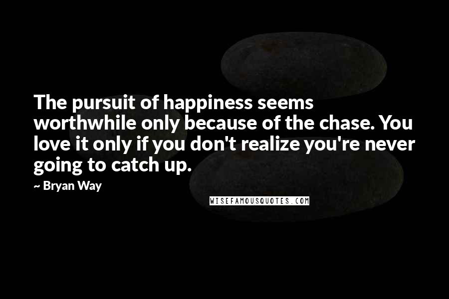 Bryan Way Quotes: The pursuit of happiness seems worthwhile only because of the chase. You love it only if you don't realize you're never going to catch up.