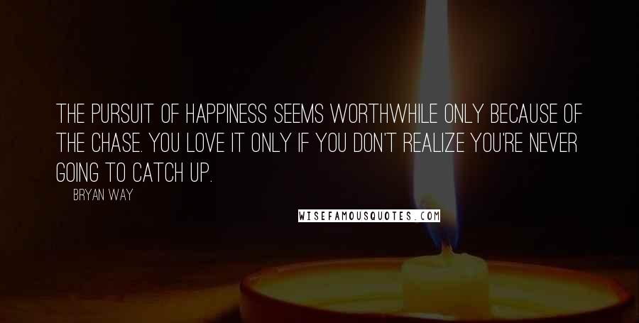 Bryan Way Quotes: The pursuit of happiness seems worthwhile only because of the chase. You love it only if you don't realize you're never going to catch up.