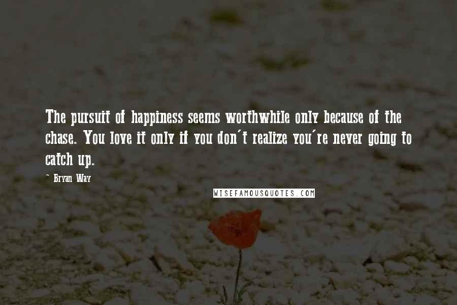 Bryan Way Quotes: The pursuit of happiness seems worthwhile only because of the chase. You love it only if you don't realize you're never going to catch up.