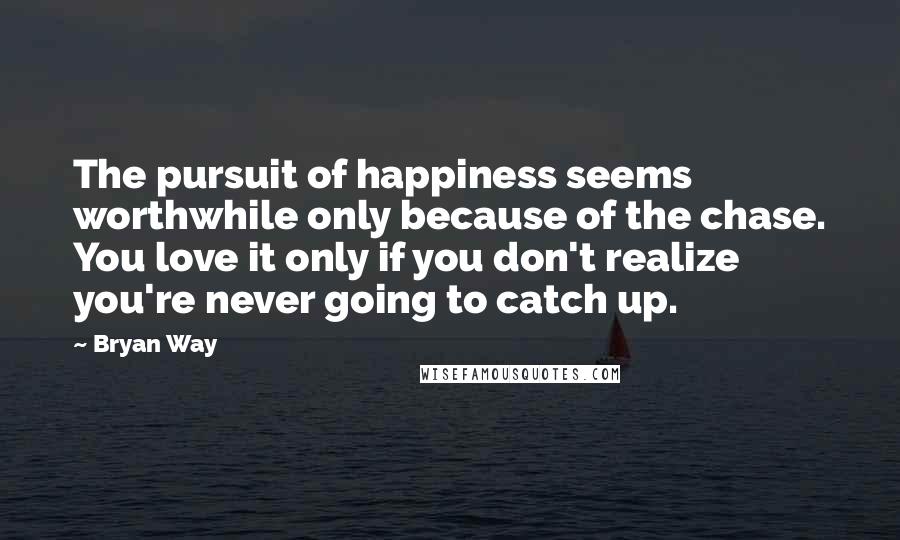 Bryan Way Quotes: The pursuit of happiness seems worthwhile only because of the chase. You love it only if you don't realize you're never going to catch up.