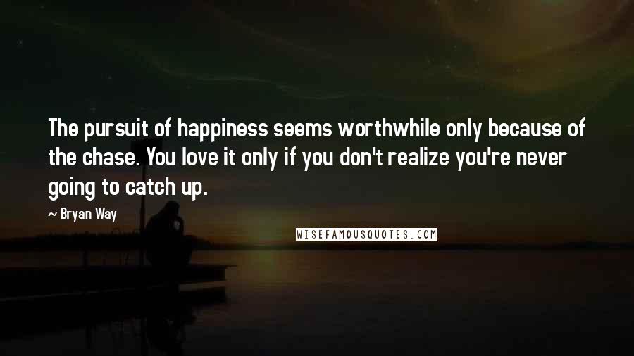 Bryan Way Quotes: The pursuit of happiness seems worthwhile only because of the chase. You love it only if you don't realize you're never going to catch up.