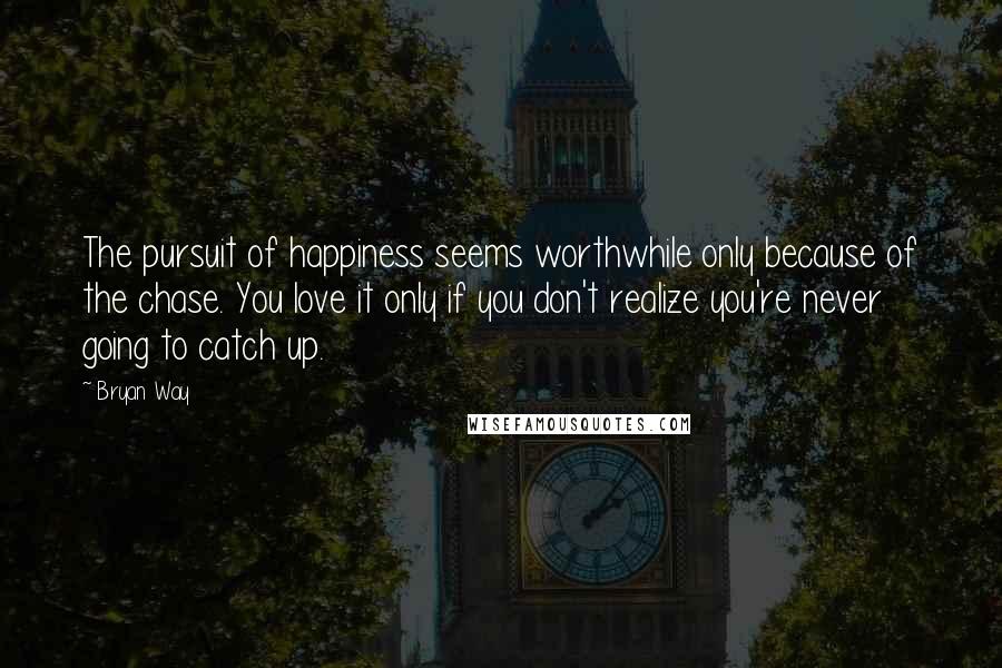 Bryan Way Quotes: The pursuit of happiness seems worthwhile only because of the chase. You love it only if you don't realize you're never going to catch up.