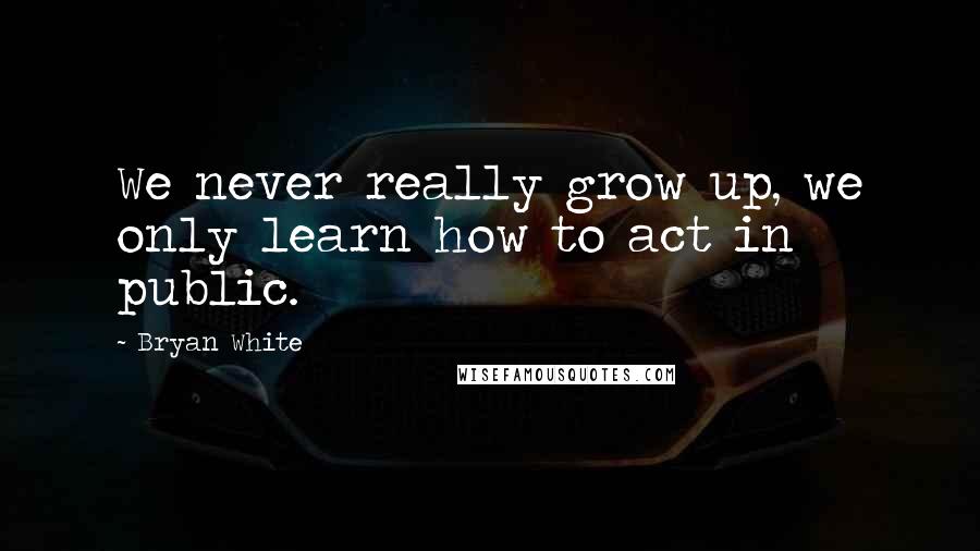 Bryan White Quotes: We never really grow up, we only learn how to act in public.
