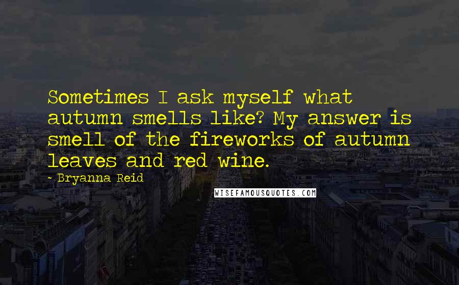 Bryanna Reid Quotes: Sometimes I ask myself what autumn smells like? My answer is smell of the fireworks of autumn leaves and red wine.