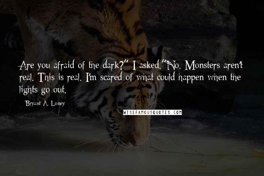 Bryant A. Loney Quotes: Are you afraid of the dark?" I asked."No. Monsters aren't real. This is real. I'm scared of what could happen when the lights go out.