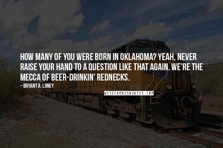 Bryant A. Loney Quotes: How many of you were born in Oklahoma? Yeah, never raise your hand to a question like that again. We're the mecca of beer-drinkin' rednecks.