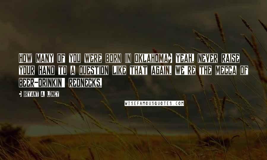 Bryant A. Loney Quotes: How many of you were born in Oklahoma? Yeah, never raise your hand to a question like that again. We're the mecca of beer-drinkin' rednecks.