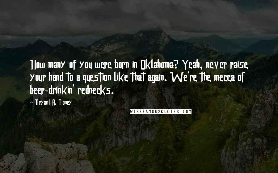 Bryant A. Loney Quotes: How many of you were born in Oklahoma? Yeah, never raise your hand to a question like that again. We're the mecca of beer-drinkin' rednecks.