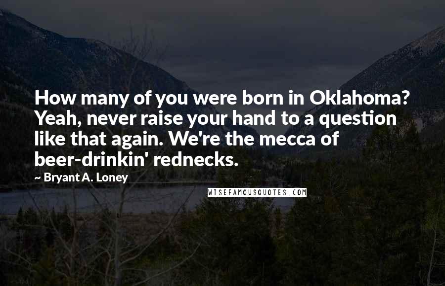 Bryant A. Loney Quotes: How many of you were born in Oklahoma? Yeah, never raise your hand to a question like that again. We're the mecca of beer-drinkin' rednecks.