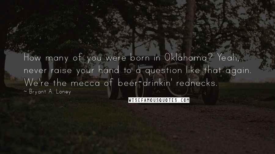 Bryant A. Loney Quotes: How many of you were born in Oklahoma? Yeah, never raise your hand to a question like that again. We're the mecca of beer-drinkin' rednecks.