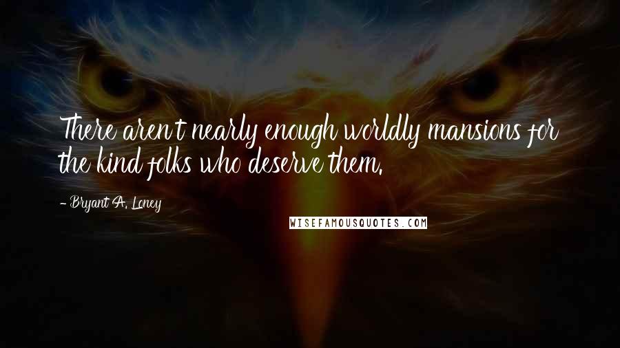 Bryant A. Loney Quotes: There aren't nearly enough worldly mansions for the kind folks who deserve them.