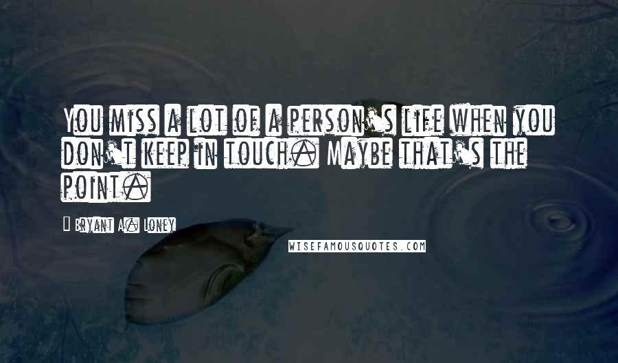 Bryant A. Loney Quotes: You miss a lot of a person's life when you don't keep in touch. Maybe that's the point.