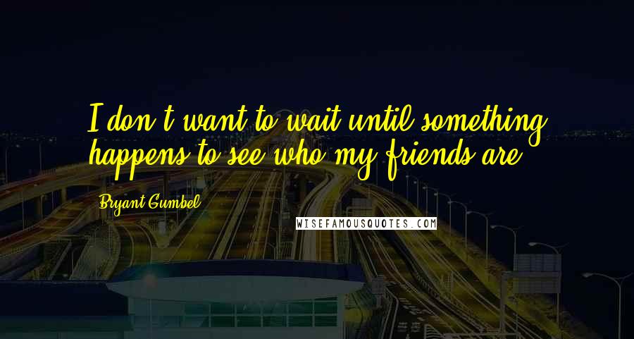 Bryant Gumbel Quotes: I don't want to wait until something happens to see who my friends are.