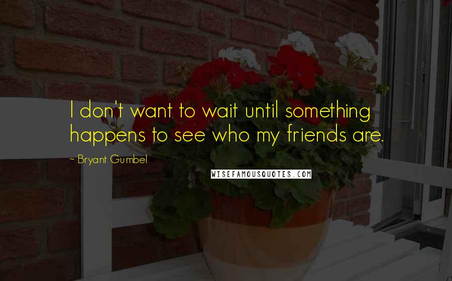 Bryant Gumbel Quotes: I don't want to wait until something happens to see who my friends are.