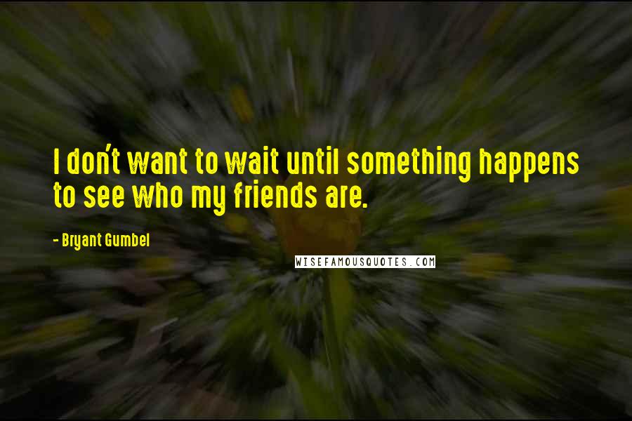 Bryant Gumbel Quotes: I don't want to wait until something happens to see who my friends are.