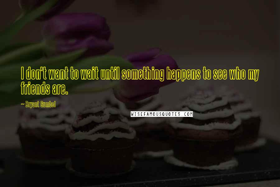 Bryant Gumbel Quotes: I don't want to wait until something happens to see who my friends are.