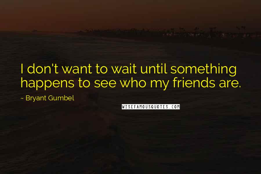 Bryant Gumbel Quotes: I don't want to wait until something happens to see who my friends are.