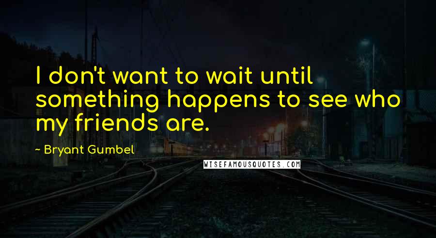 Bryant Gumbel Quotes: I don't want to wait until something happens to see who my friends are.