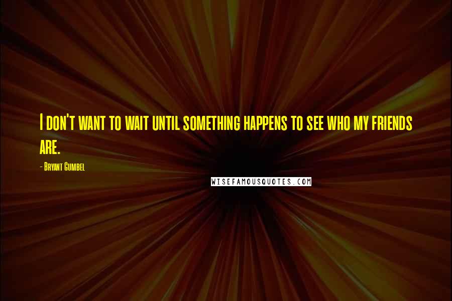 Bryant Gumbel Quotes: I don't want to wait until something happens to see who my friends are.