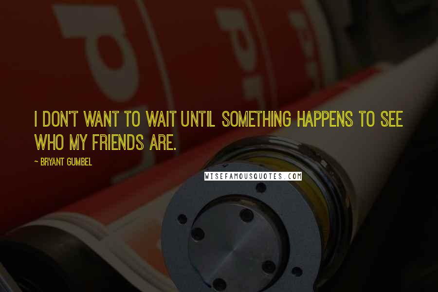 Bryant Gumbel Quotes: I don't want to wait until something happens to see who my friends are.