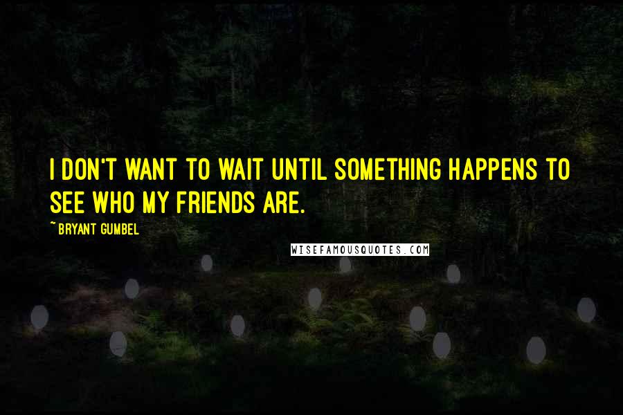 Bryant Gumbel Quotes: I don't want to wait until something happens to see who my friends are.