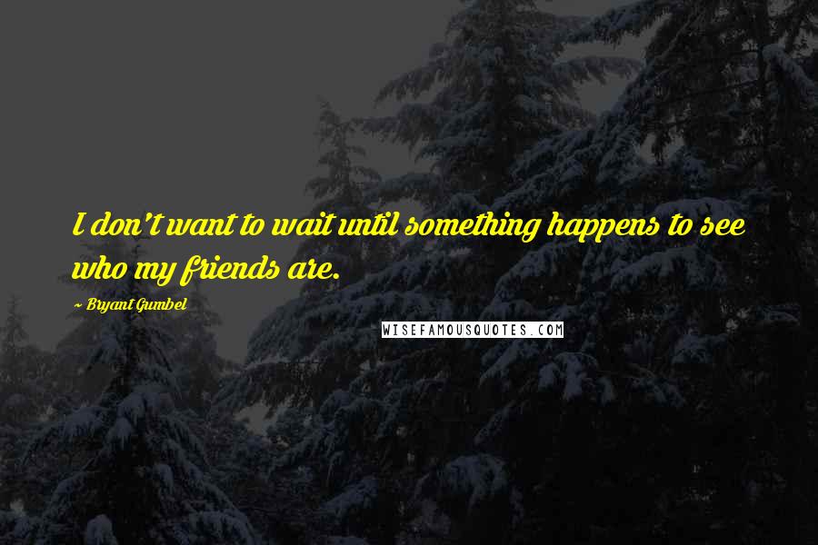 Bryant Gumbel Quotes: I don't want to wait until something happens to see who my friends are.