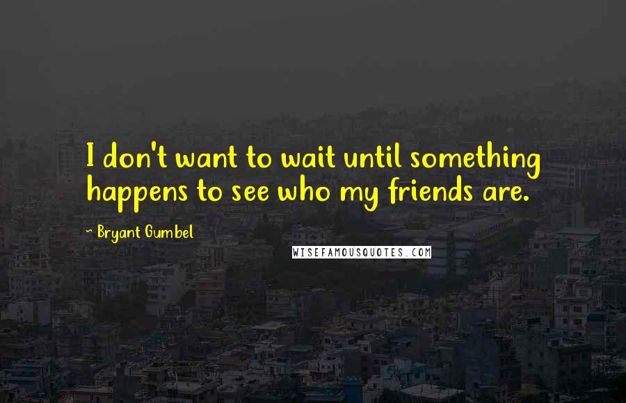 Bryant Gumbel Quotes: I don't want to wait until something happens to see who my friends are.