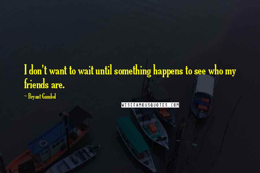 Bryant Gumbel Quotes: I don't want to wait until something happens to see who my friends are.