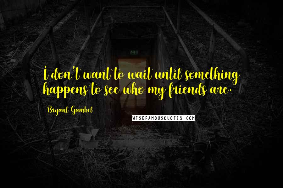 Bryant Gumbel Quotes: I don't want to wait until something happens to see who my friends are.