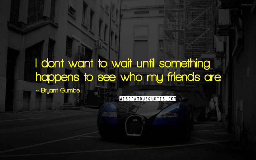 Bryant Gumbel Quotes: I don't want to wait until something happens to see who my friends are.