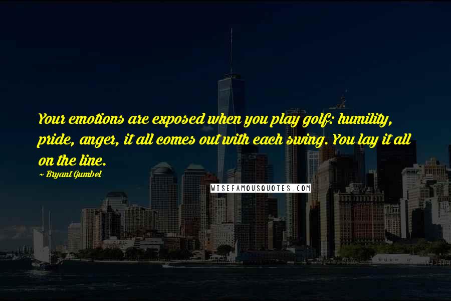 Bryant Gumbel Quotes: Your emotions are exposed when you play golf: humility, pride, anger, it all comes out with each swing. You lay it all on the line.