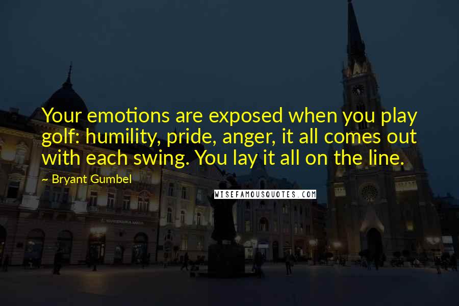 Bryant Gumbel Quotes: Your emotions are exposed when you play golf: humility, pride, anger, it all comes out with each swing. You lay it all on the line.