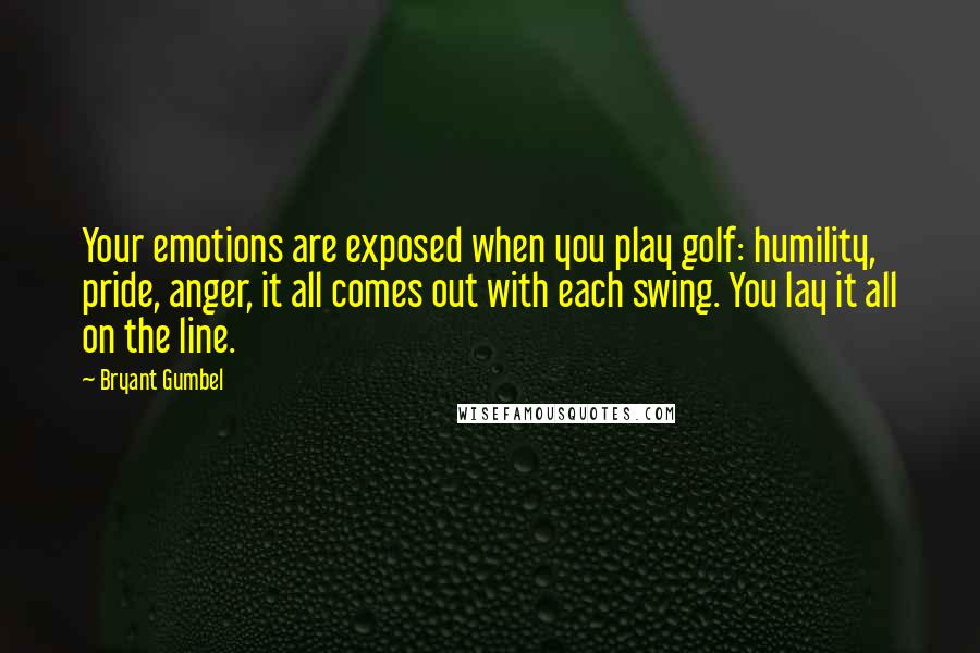 Bryant Gumbel Quotes: Your emotions are exposed when you play golf: humility, pride, anger, it all comes out with each swing. You lay it all on the line.