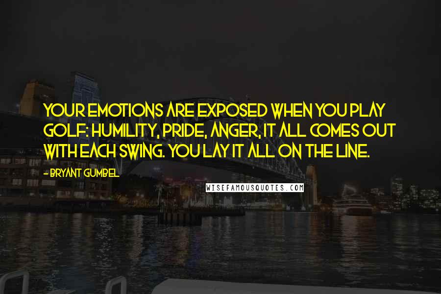 Bryant Gumbel Quotes: Your emotions are exposed when you play golf: humility, pride, anger, it all comes out with each swing. You lay it all on the line.