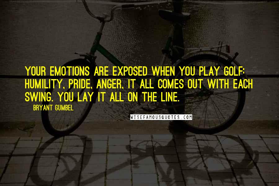 Bryant Gumbel Quotes: Your emotions are exposed when you play golf: humility, pride, anger, it all comes out with each swing. You lay it all on the line.