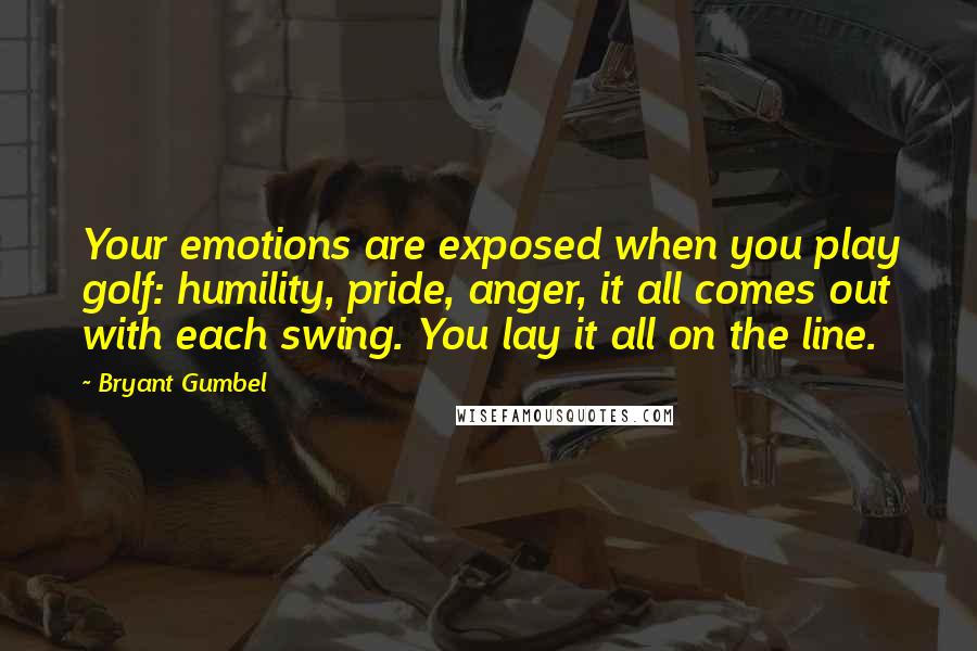 Bryant Gumbel Quotes: Your emotions are exposed when you play golf: humility, pride, anger, it all comes out with each swing. You lay it all on the line.