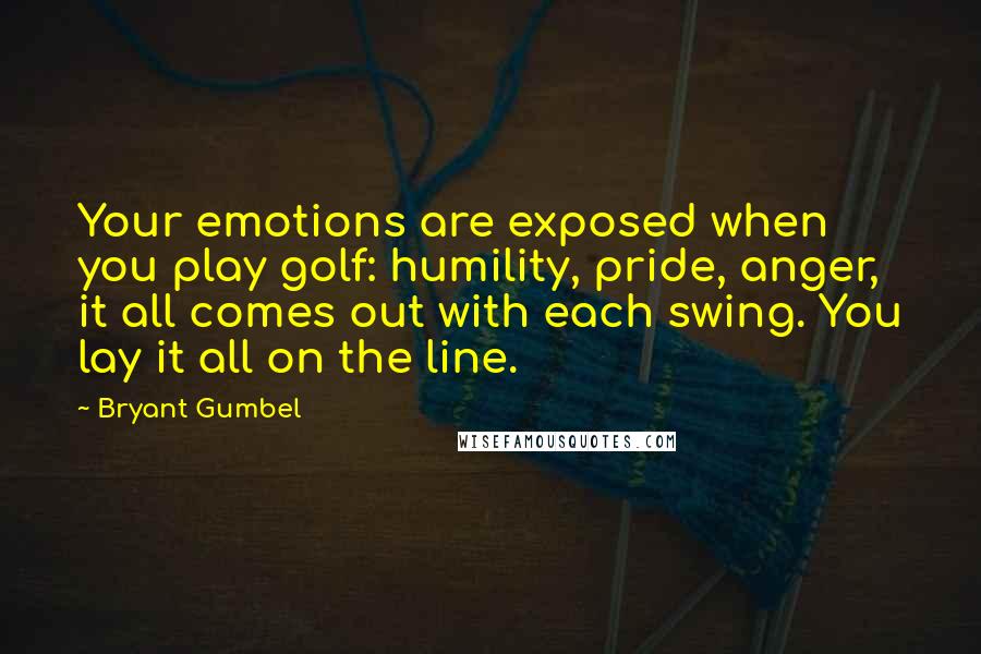 Bryant Gumbel Quotes: Your emotions are exposed when you play golf: humility, pride, anger, it all comes out with each swing. You lay it all on the line.