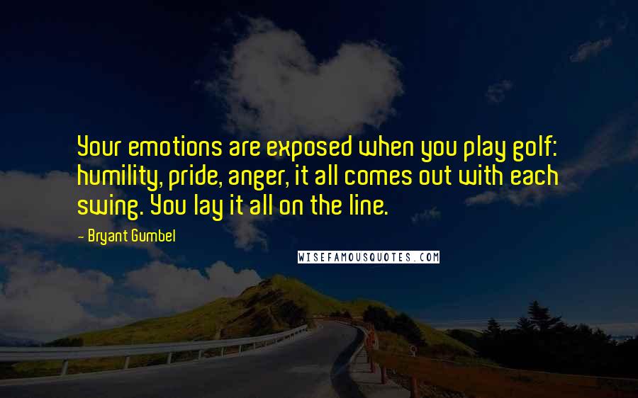 Bryant Gumbel Quotes: Your emotions are exposed when you play golf: humility, pride, anger, it all comes out with each swing. You lay it all on the line.