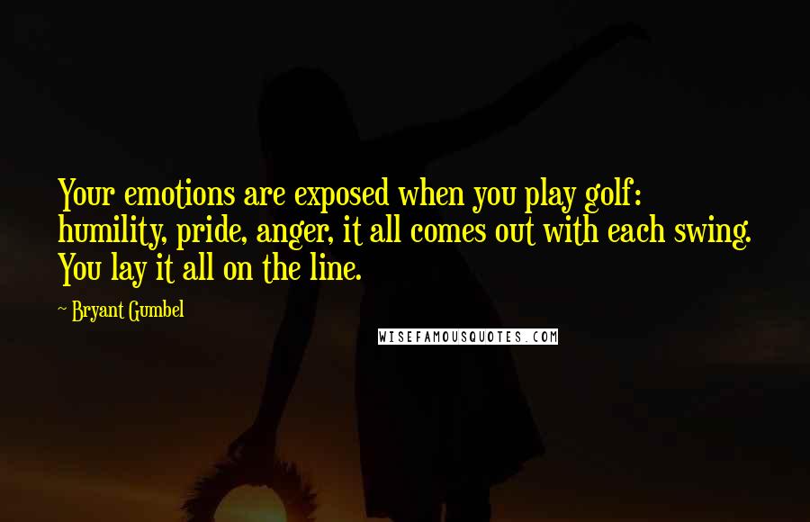 Bryant Gumbel Quotes: Your emotions are exposed when you play golf: humility, pride, anger, it all comes out with each swing. You lay it all on the line.