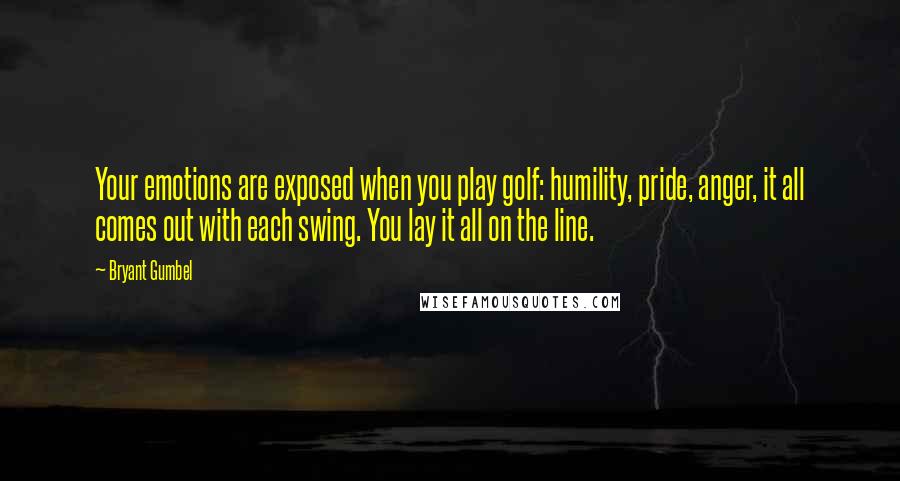 Bryant Gumbel Quotes: Your emotions are exposed when you play golf: humility, pride, anger, it all comes out with each swing. You lay it all on the line.